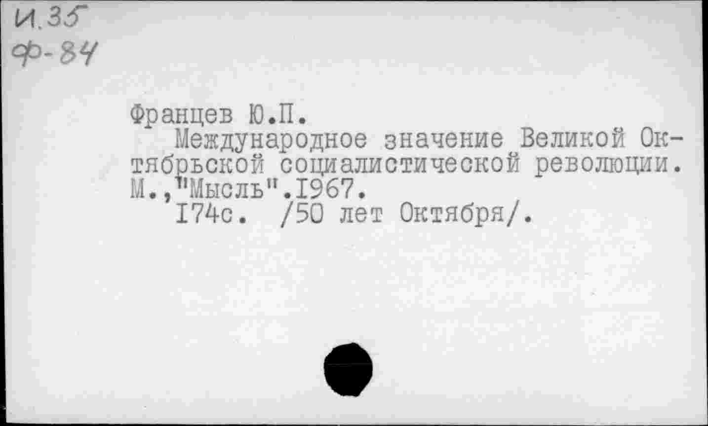 ﻿Францев Ю.П.
Международное значение Великой Ок тябрьской социалистической революции М./’Мысль". 1967.
174с. /50 лет Октября/.